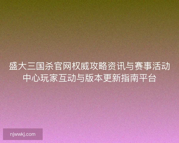 盛大三国杀官网权威攻略资讯与赛事活动中心玩家互动与版本更新指南平台